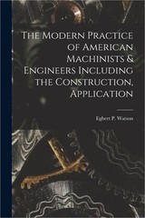 The Modern Practice of American Machinists & Engineers Including the Constructio